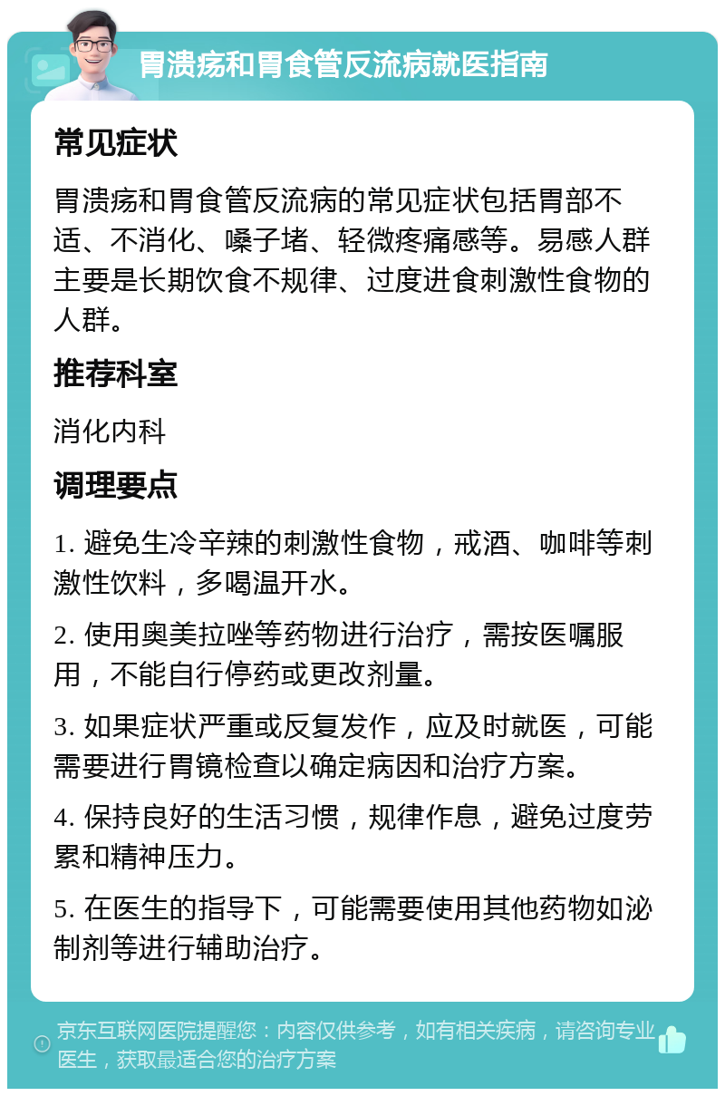 胃溃疡和胃食管反流病就医指南 常见症状 胃溃疡和胃食管反流病的常见症状包括胃部不适、不消化、嗓子堵、轻微疼痛感等。易感人群主要是长期饮食不规律、过度进食刺激性食物的人群。 推荐科室 消化内科 调理要点 1. 避免生冷辛辣的刺激性食物，戒酒、咖啡等刺激性饮料，多喝温开水。 2. 使用奥美拉唑等药物进行治疗，需按医嘱服用，不能自行停药或更改剂量。 3. 如果症状严重或反复发作，应及时就医，可能需要进行胃镜检查以确定病因和治疗方案。 4. 保持良好的生活习惯，规律作息，避免过度劳累和精神压力。 5. 在医生的指导下，可能需要使用其他药物如泌制剂等进行辅助治疗。