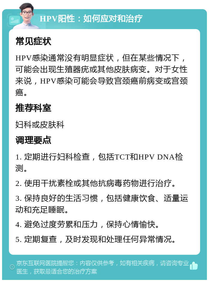 HPV阳性：如何应对和治疗 常见症状 HPV感染通常没有明显症状，但在某些情况下，可能会出现生殖器疣或其他皮肤病变。对于女性来说，HPV感染可能会导致宫颈癌前病变或宫颈癌。 推荐科室 妇科或皮肤科 调理要点 1. 定期进行妇科检查，包括TCT和HPV DNA检测。 2. 使用干扰素栓或其他抗病毒药物进行治疗。 3. 保持良好的生活习惯，包括健康饮食、适量运动和充足睡眠。 4. 避免过度劳累和压力，保持心情愉快。 5. 定期复查，及时发现和处理任何异常情况。