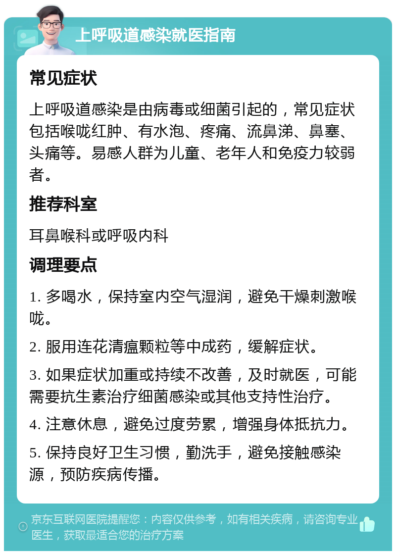 上呼吸道感染就医指南 常见症状 上呼吸道感染是由病毒或细菌引起的，常见症状包括喉咙红肿、有水泡、疼痛、流鼻涕、鼻塞、头痛等。易感人群为儿童、老年人和免疫力较弱者。 推荐科室 耳鼻喉科或呼吸内科 调理要点 1. 多喝水，保持室内空气湿润，避免干燥刺激喉咙。 2. 服用连花清瘟颗粒等中成药，缓解症状。 3. 如果症状加重或持续不改善，及时就医，可能需要抗生素治疗细菌感染或其他支持性治疗。 4. 注意休息，避免过度劳累，增强身体抵抗力。 5. 保持良好卫生习惯，勤洗手，避免接触感染源，预防疾病传播。