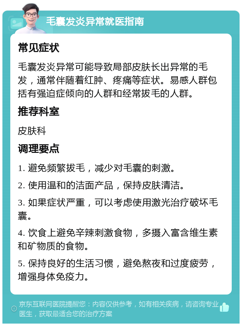 毛囊发炎异常就医指南 常见症状 毛囊发炎异常可能导致局部皮肤长出异常的毛发，通常伴随着红肿、疼痛等症状。易感人群包括有强迫症倾向的人群和经常拔毛的人群。 推荐科室 皮肤科 调理要点 1. 避免频繁拔毛，减少对毛囊的刺激。 2. 使用温和的洁面产品，保持皮肤清洁。 3. 如果症状严重，可以考虑使用激光治疗破坏毛囊。 4. 饮食上避免辛辣刺激食物，多摄入富含维生素和矿物质的食物。 5. 保持良好的生活习惯，避免熬夜和过度疲劳，增强身体免疫力。