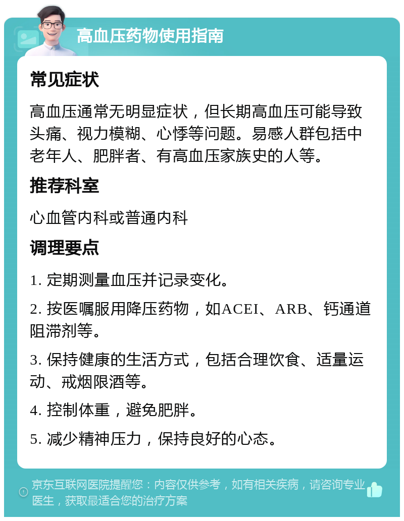 高血压药物使用指南 常见症状 高血压通常无明显症状，但长期高血压可能导致头痛、视力模糊、心悸等问题。易感人群包括中老年人、肥胖者、有高血压家族史的人等。 推荐科室 心血管内科或普通内科 调理要点 1. 定期测量血压并记录变化。 2. 按医嘱服用降压药物，如ACEI、ARB、钙通道阻滞剂等。 3. 保持健康的生活方式，包括合理饮食、适量运动、戒烟限酒等。 4. 控制体重，避免肥胖。 5. 减少精神压力，保持良好的心态。