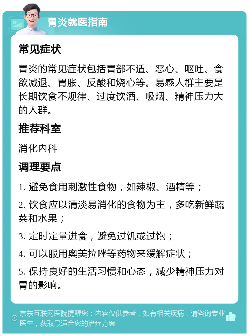 胃炎就医指南 常见症状 胃炎的常见症状包括胃部不适、恶心、呕吐、食欲减退、胃胀、反酸和烧心等。易感人群主要是长期饮食不规律、过度饮酒、吸烟、精神压力大的人群。 推荐科室 消化内科 调理要点 1. 避免食用刺激性食物，如辣椒、酒精等； 2. 饮食应以清淡易消化的食物为主，多吃新鲜蔬菜和水果； 3. 定时定量进食，避免过饥或过饱； 4. 可以服用奥美拉唑等药物来缓解症状； 5. 保持良好的生活习惯和心态，减少精神压力对胃的影响。