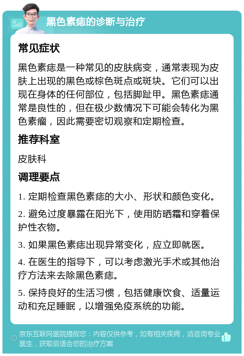 黑色素痣的诊断与治疗 常见症状 黑色素痣是一种常见的皮肤病变，通常表现为皮肤上出现的黑色或棕色斑点或斑块。它们可以出现在身体的任何部位，包括脚趾甲。黑色素痣通常是良性的，但在极少数情况下可能会转化为黑色素瘤，因此需要密切观察和定期检查。 推荐科室 皮肤科 调理要点 1. 定期检查黑色素痣的大小、形状和颜色变化。 2. 避免过度暴露在阳光下，使用防晒霜和穿着保护性衣物。 3. 如果黑色素痣出现异常变化，应立即就医。 4. 在医生的指导下，可以考虑激光手术或其他治疗方法来去除黑色素痣。 5. 保持良好的生活习惯，包括健康饮食、适量运动和充足睡眠，以增强免疫系统的功能。