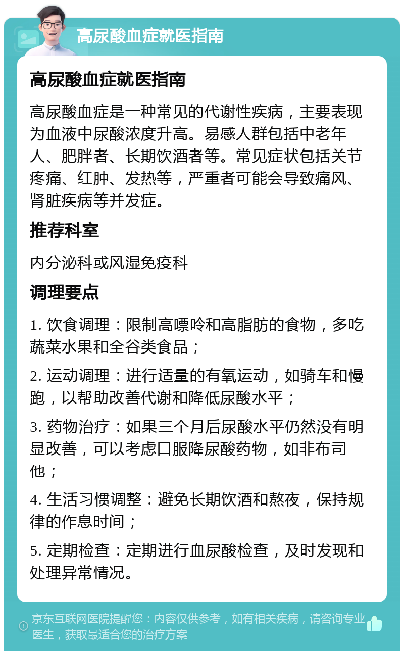 高尿酸血症就医指南 高尿酸血症就医指南 高尿酸血症是一种常见的代谢性疾病，主要表现为血液中尿酸浓度升高。易感人群包括中老年人、肥胖者、长期饮酒者等。常见症状包括关节疼痛、红肿、发热等，严重者可能会导致痛风、肾脏疾病等并发症。 推荐科室 内分泌科或风湿免疫科 调理要点 1. 饮食调理：限制高嘌呤和高脂肪的食物，多吃蔬菜水果和全谷类食品； 2. 运动调理：进行适量的有氧运动，如骑车和慢跑，以帮助改善代谢和降低尿酸水平； 3. 药物治疗：如果三个月后尿酸水平仍然没有明显改善，可以考虑口服降尿酸药物，如非布司他； 4. 生活习惯调整：避免长期饮酒和熬夜，保持规律的作息时间； 5. 定期检查：定期进行血尿酸检查，及时发现和处理异常情况。