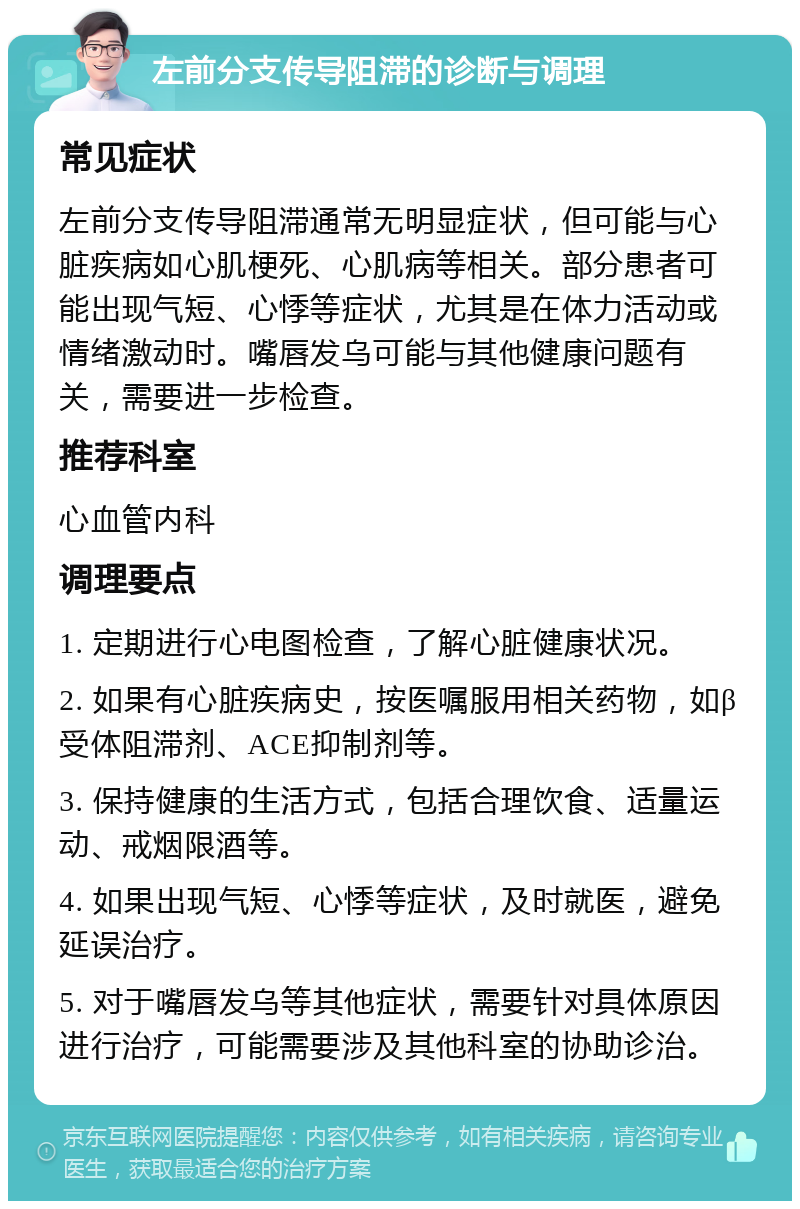 左前分支传导阻滞的诊断与调理 常见症状 左前分支传导阻滞通常无明显症状，但可能与心脏疾病如心肌梗死、心肌病等相关。部分患者可能出现气短、心悸等症状，尤其是在体力活动或情绪激动时。嘴唇发乌可能与其他健康问题有关，需要进一步检查。 推荐科室 心血管内科 调理要点 1. 定期进行心电图检查，了解心脏健康状况。 2. 如果有心脏疾病史，按医嘱服用相关药物，如β受体阻滞剂、ACE抑制剂等。 3. 保持健康的生活方式，包括合理饮食、适量运动、戒烟限酒等。 4. 如果出现气短、心悸等症状，及时就医，避免延误治疗。 5. 对于嘴唇发乌等其他症状，需要针对具体原因进行治疗，可能需要涉及其他科室的协助诊治。