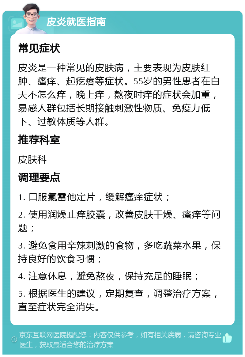 皮炎就医指南 常见症状 皮炎是一种常见的皮肤病，主要表现为皮肤红肿、瘙痒、起疙瘩等症状。55岁的男性患者在白天不怎么痒，晚上痒，熬夜时痒的症状会加重，易感人群包括长期接触刺激性物质、免疫力低下、过敏体质等人群。 推荐科室 皮肤科 调理要点 1. 口服氯雷他定片，缓解瘙痒症状； 2. 使用润燥止痒胶囊，改善皮肤干燥、瘙痒等问题； 3. 避免食用辛辣刺激的食物，多吃蔬菜水果，保持良好的饮食习惯； 4. 注意休息，避免熬夜，保持充足的睡眠； 5. 根据医生的建议，定期复查，调整治疗方案，直至症状完全消失。