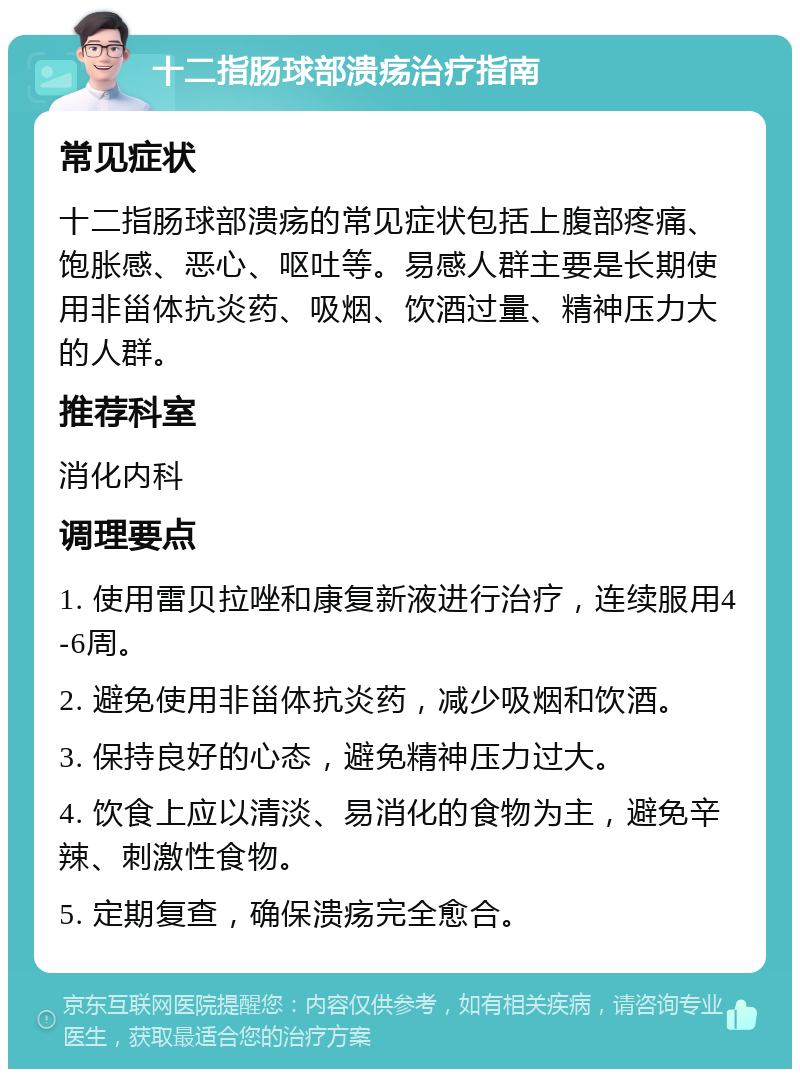 十二指肠球部溃疡治疗指南 常见症状 十二指肠球部溃疡的常见症状包括上腹部疼痛、饱胀感、恶心、呕吐等。易感人群主要是长期使用非甾体抗炎药、吸烟、饮酒过量、精神压力大的人群。 推荐科室 消化内科 调理要点 1. 使用雷贝拉唑和康复新液进行治疗，连续服用4-6周。 2. 避免使用非甾体抗炎药，减少吸烟和饮酒。 3. 保持良好的心态，避免精神压力过大。 4. 饮食上应以清淡、易消化的食物为主，避免辛辣、刺激性食物。 5. 定期复查，确保溃疡完全愈合。