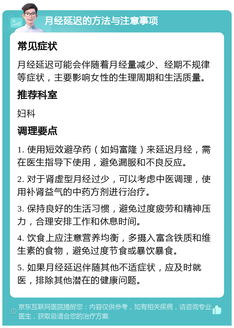 月经延迟的方法与注意事项 常见症状 月经延迟可能会伴随着月经量减少、经期不规律等症状，主要影响女性的生理周期和生活质量。 推荐科室 妇科 调理要点 1. 使用短效避孕药（如妈富隆）来延迟月经，需在医生指导下使用，避免漏服和不良反应。 2. 对于肾虚型月经过少，可以考虑中医调理，使用补肾益气的中药方剂进行治疗。 3. 保持良好的生活习惯，避免过度疲劳和精神压力，合理安排工作和休息时间。 4. 饮食上应注意营养均衡，多摄入富含铁质和维生素的食物，避免过度节食或暴饮暴食。 5. 如果月经延迟伴随其他不适症状，应及时就医，排除其他潜在的健康问题。