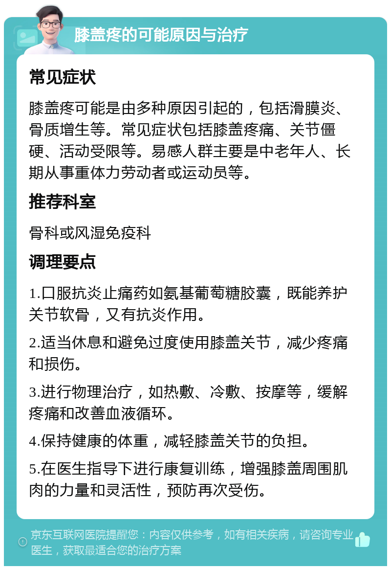 膝盖疼的可能原因与治疗 常见症状 膝盖疼可能是由多种原因引起的，包括滑膜炎、骨质增生等。常见症状包括膝盖疼痛、关节僵硬、活动受限等。易感人群主要是中老年人、长期从事重体力劳动者或运动员等。 推荐科室 骨科或风湿免疫科 调理要点 1.口服抗炎止痛药如氨基葡萄糖胶囊，既能养护关节软骨，又有抗炎作用。 2.适当休息和避免过度使用膝盖关节，减少疼痛和损伤。 3.进行物理治疗，如热敷、冷敷、按摩等，缓解疼痛和改善血液循环。 4.保持健康的体重，减轻膝盖关节的负担。 5.在医生指导下进行康复训练，增强膝盖周围肌肉的力量和灵活性，预防再次受伤。