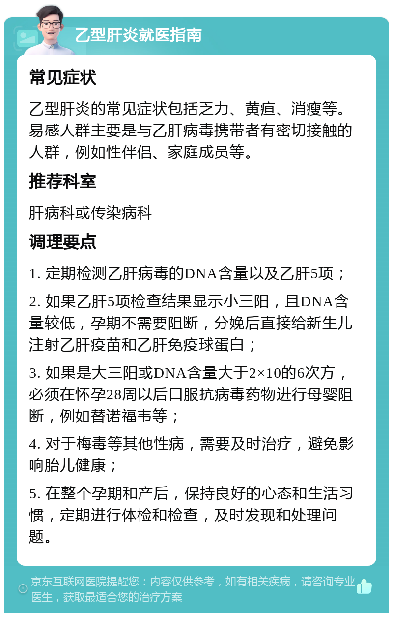 乙型肝炎就医指南 常见症状 乙型肝炎的常见症状包括乏力、黄疸、消瘦等。易感人群主要是与乙肝病毒携带者有密切接触的人群，例如性伴侣、家庭成员等。 推荐科室 肝病科或传染病科 调理要点 1. 定期检测乙肝病毒的DNA含量以及乙肝5项； 2. 如果乙肝5项检查结果显示小三阳，且DNA含量较低，孕期不需要阻断，分娩后直接给新生儿注射乙肝疫苗和乙肝免疫球蛋白； 3. 如果是大三阳或DNA含量大于2×10的6次方，必须在怀孕28周以后口服抗病毒药物进行母婴阻断，例如替诺福韦等； 4. 对于梅毒等其他性病，需要及时治疗，避免影响胎儿健康； 5. 在整个孕期和产后，保持良好的心态和生活习惯，定期进行体检和检查，及时发现和处理问题。