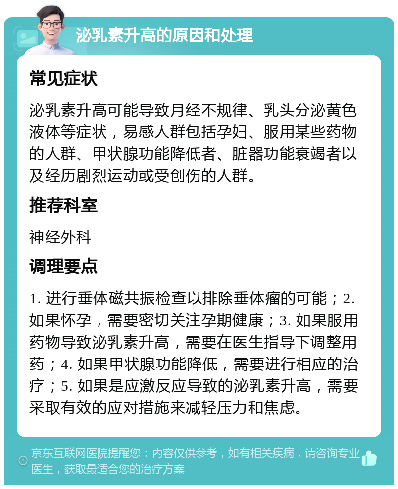 泌乳素升高的原因和处理 常见症状 泌乳素升高可能导致月经不规律、乳头分泌黄色液体等症状，易感人群包括孕妇、服用某些药物的人群、甲状腺功能降低者、脏器功能衰竭者以及经历剧烈运动或受创伤的人群。 推荐科室 神经外科 调理要点 1. 进行垂体磁共振检查以排除垂体瘤的可能；2. 如果怀孕，需要密切关注孕期健康；3. 如果服用药物导致泌乳素升高，需要在医生指导下调整用药；4. 如果甲状腺功能降低，需要进行相应的治疗；5. 如果是应激反应导致的泌乳素升高，需要采取有效的应对措施来减轻压力和焦虑。