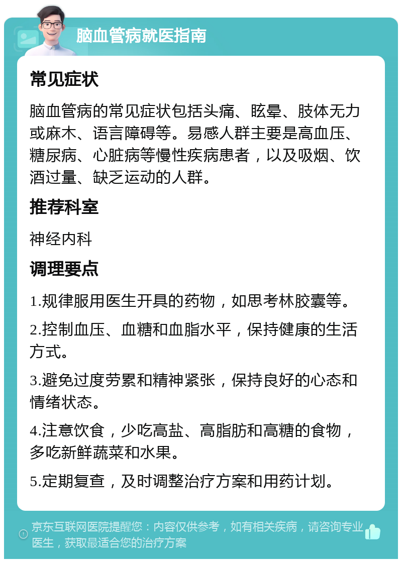 脑血管病就医指南 常见症状 脑血管病的常见症状包括头痛、眩晕、肢体无力或麻木、语言障碍等。易感人群主要是高血压、糖尿病、心脏病等慢性疾病患者，以及吸烟、饮酒过量、缺乏运动的人群。 推荐科室 神经内科 调理要点 1.规律服用医生开具的药物，如思考林胶囊等。 2.控制血压、血糖和血脂水平，保持健康的生活方式。 3.避免过度劳累和精神紧张，保持良好的心态和情绪状态。 4.注意饮食，少吃高盐、高脂肪和高糖的食物，多吃新鲜蔬菜和水果。 5.定期复查，及时调整治疗方案和用药计划。