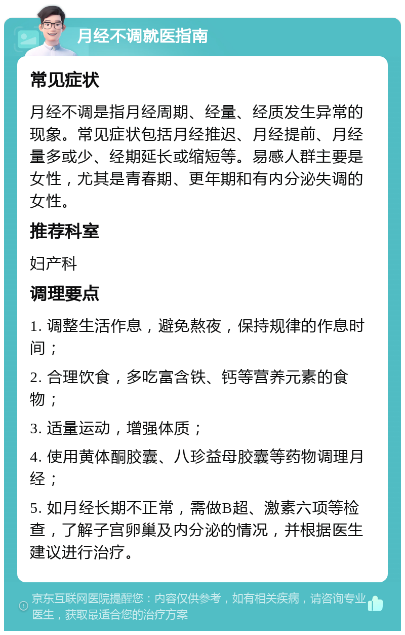 月经不调就医指南 常见症状 月经不调是指月经周期、经量、经质发生异常的现象。常见症状包括月经推迟、月经提前、月经量多或少、经期延长或缩短等。易感人群主要是女性，尤其是青春期、更年期和有内分泌失调的女性。 推荐科室 妇产科 调理要点 1. 调整生活作息，避免熬夜，保持规律的作息时间； 2. 合理饮食，多吃富含铁、钙等营养元素的食物； 3. 适量运动，增强体质； 4. 使用黄体酮胶囊、八珍益母胶囊等药物调理月经； 5. 如月经长期不正常，需做B超、激素六项等检查，了解子宫卵巢及内分泌的情况，并根据医生建议进行治疗。