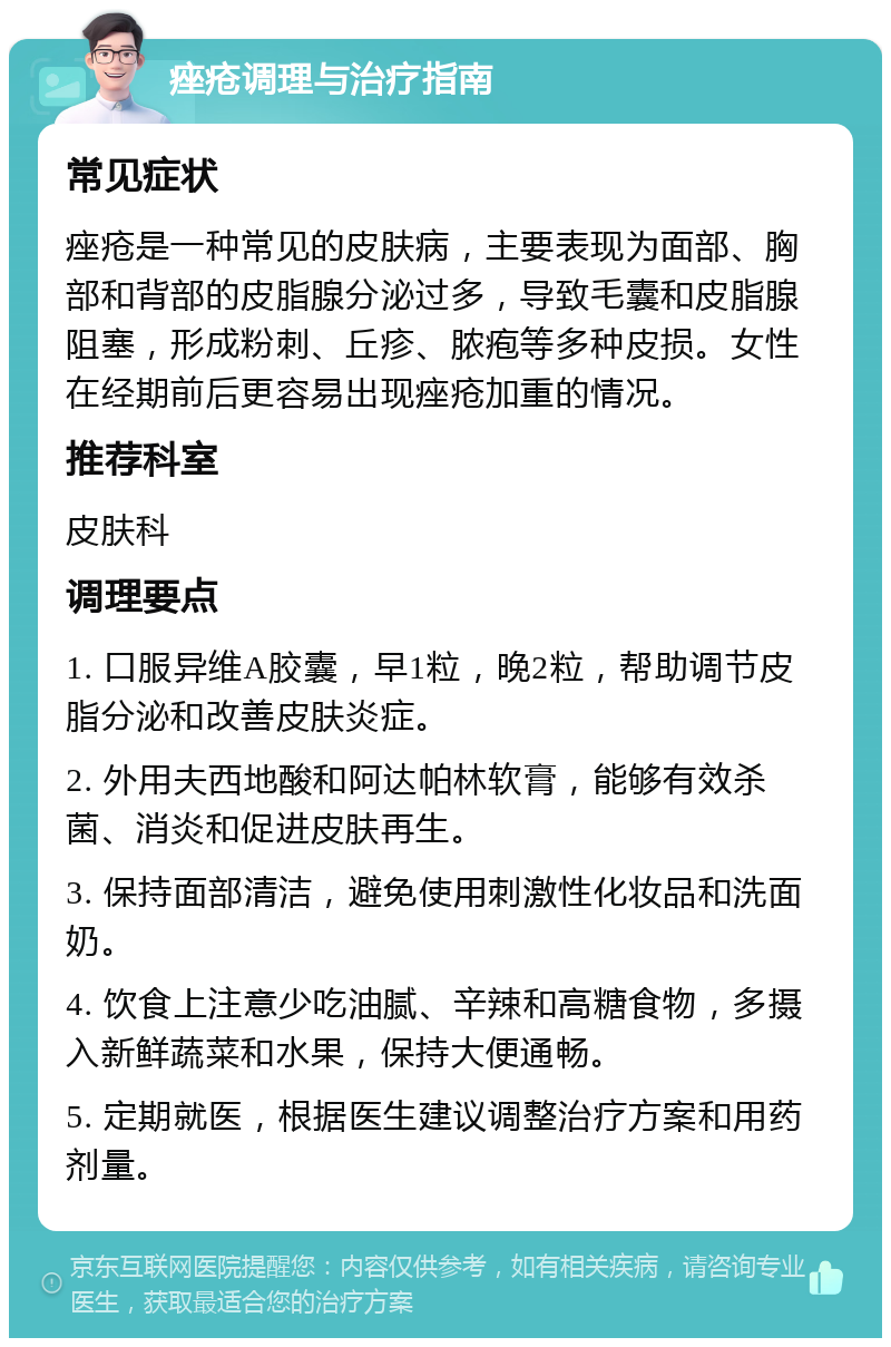 痤疮调理与治疗指南 常见症状 痤疮是一种常见的皮肤病，主要表现为面部、胸部和背部的皮脂腺分泌过多，导致毛囊和皮脂腺阻塞，形成粉刺、丘疹、脓疱等多种皮损。女性在经期前后更容易出现痤疮加重的情况。 推荐科室 皮肤科 调理要点 1. 口服异维A胶囊，早1粒，晚2粒，帮助调节皮脂分泌和改善皮肤炎症。 2. 外用夫西地酸和阿达帕林软膏，能够有效杀菌、消炎和促进皮肤再生。 3. 保持面部清洁，避免使用刺激性化妆品和洗面奶。 4. 饮食上注意少吃油腻、辛辣和高糖食物，多摄入新鲜蔬菜和水果，保持大便通畅。 5. 定期就医，根据医生建议调整治疗方案和用药剂量。