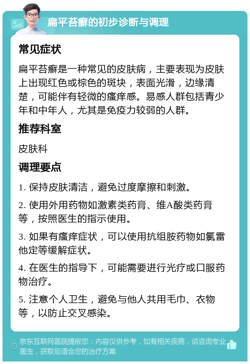 扁平苔癣的初步诊断与调理 常见症状 扁平苔癣是一种常见的皮肤病，主要表现为皮肤上出现红色或棕色的斑块，表面光滑，边缘清楚，可能伴有轻微的瘙痒感。易感人群包括青少年和中年人，尤其是免疫力较弱的人群。 推荐科室 皮肤科 调理要点 1. 保持皮肤清洁，避免过度摩擦和刺激。 2. 使用外用药物如激素类药膏、维A酸类药膏等，按照医生的指示使用。 3. 如果有瘙痒症状，可以使用抗组胺药物如氯雷他定等缓解症状。 4. 在医生的指导下，可能需要进行光疗或口服药物治疗。 5. 注意个人卫生，避免与他人共用毛巾、衣物等，以防止交叉感染。