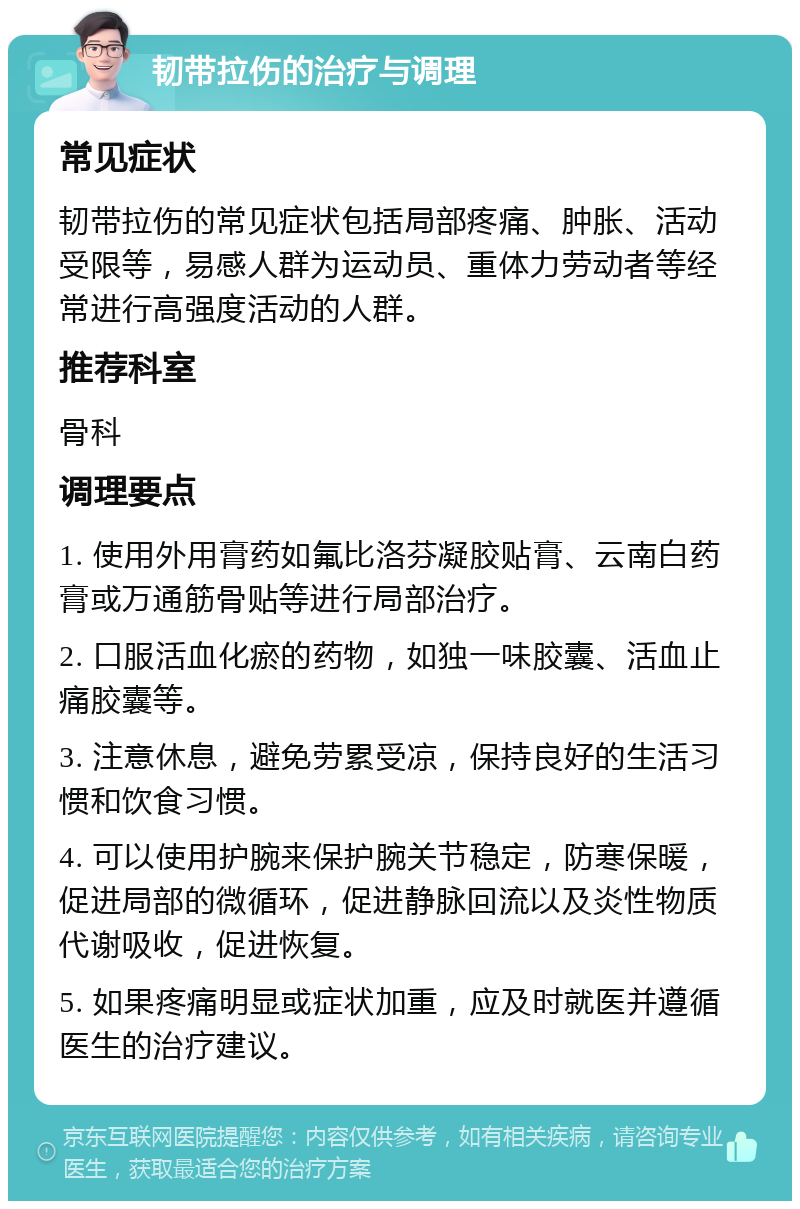 韧带拉伤的治疗与调理 常见症状 韧带拉伤的常见症状包括局部疼痛、肿胀、活动受限等，易感人群为运动员、重体力劳动者等经常进行高强度活动的人群。 推荐科室 骨科 调理要点 1. 使用外用膏药如氟比洛芬凝胶贴膏、云南白药膏或万通筋骨贴等进行局部治疗。 2. 口服活血化瘀的药物，如独一味胶囊、活血止痛胶囊等。 3. 注意休息，避免劳累受凉，保持良好的生活习惯和饮食习惯。 4. 可以使用护腕来保护腕关节稳定，防寒保暖，促进局部的微循环，促进静脉回流以及炎性物质代谢吸收，促进恢复。 5. 如果疼痛明显或症状加重，应及时就医并遵循医生的治疗建议。