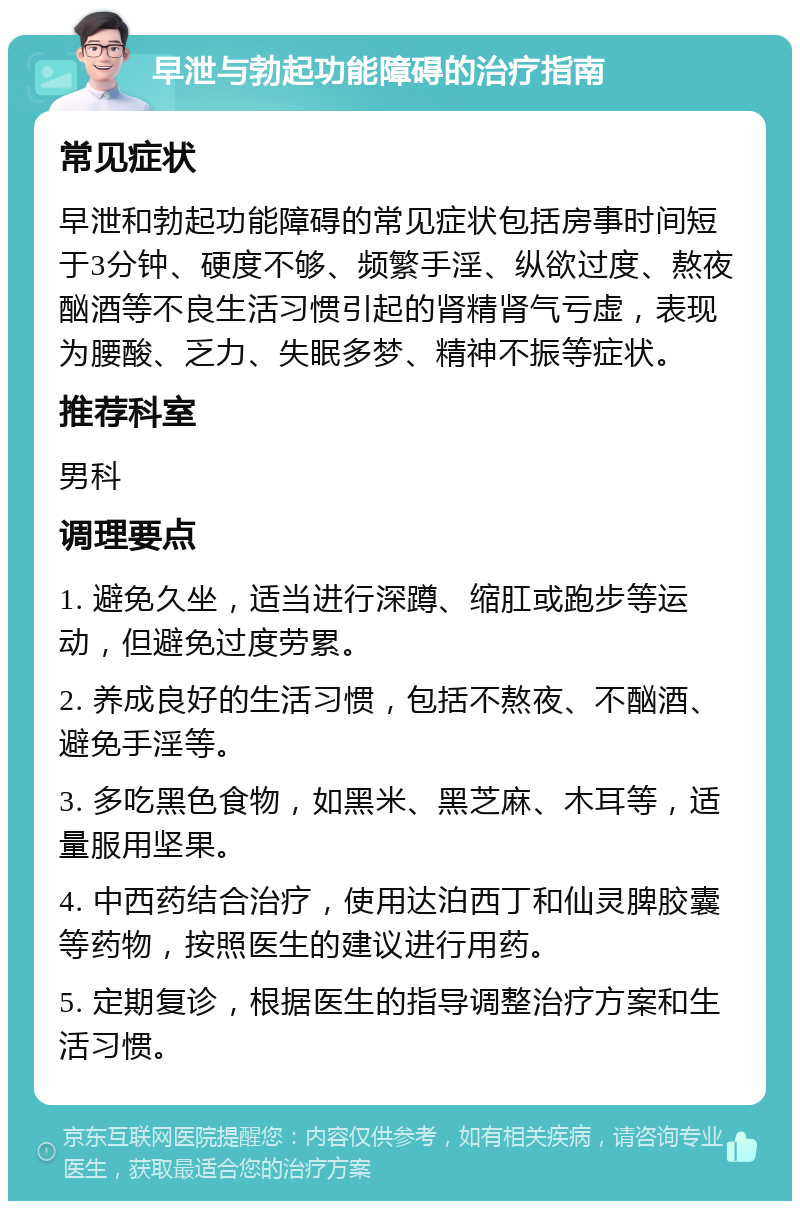 早泄与勃起功能障碍的治疗指南 常见症状 早泄和勃起功能障碍的常见症状包括房事时间短于3分钟、硬度不够、频繁手淫、纵欲过度、熬夜酗酒等不良生活习惯引起的肾精肾气亏虚，表现为腰酸、乏力、失眠多梦、精神不振等症状。 推荐科室 男科 调理要点 1. 避免久坐，适当进行深蹲、缩肛或跑步等运动，但避免过度劳累。 2. 养成良好的生活习惯，包括不熬夜、不酗酒、避免手淫等。 3. 多吃黑色食物，如黑米、黑芝麻、木耳等，适量服用坚果。 4. 中西药结合治疗，使用达泊西丁和仙灵脾胶囊等药物，按照医生的建议进行用药。 5. 定期复诊，根据医生的指导调整治疗方案和生活习惯。