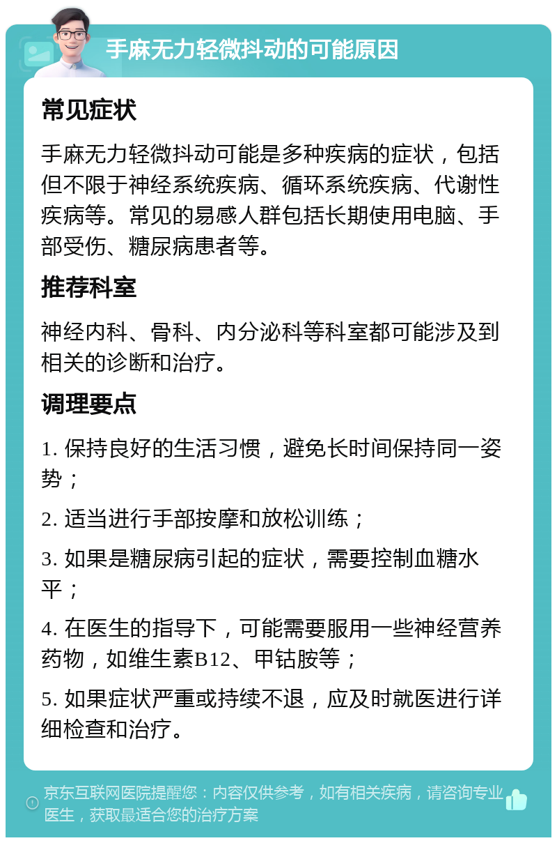 手麻无力轻微抖动的可能原因 常见症状 手麻无力轻微抖动可能是多种疾病的症状，包括但不限于神经系统疾病、循环系统疾病、代谢性疾病等。常见的易感人群包括长期使用电脑、手部受伤、糖尿病患者等。 推荐科室 神经内科、骨科、内分泌科等科室都可能涉及到相关的诊断和治疗。 调理要点 1. 保持良好的生活习惯，避免长时间保持同一姿势； 2. 适当进行手部按摩和放松训练； 3. 如果是糖尿病引起的症状，需要控制血糖水平； 4. 在医生的指导下，可能需要服用一些神经营养药物，如维生素B12、甲钴胺等； 5. 如果症状严重或持续不退，应及时就医进行详细检查和治疗。