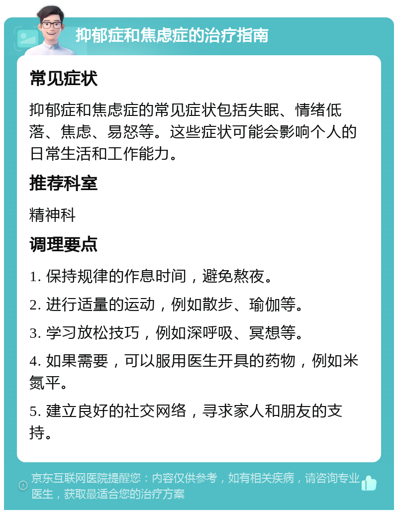 抑郁症和焦虑症的治疗指南 常见症状 抑郁症和焦虑症的常见症状包括失眠、情绪低落、焦虑、易怒等。这些症状可能会影响个人的日常生活和工作能力。 推荐科室 精神科 调理要点 1. 保持规律的作息时间，避免熬夜。 2. 进行适量的运动，例如散步、瑜伽等。 3. 学习放松技巧，例如深呼吸、冥想等。 4. 如果需要，可以服用医生开具的药物，例如米氮平。 5. 建立良好的社交网络，寻求家人和朋友的支持。