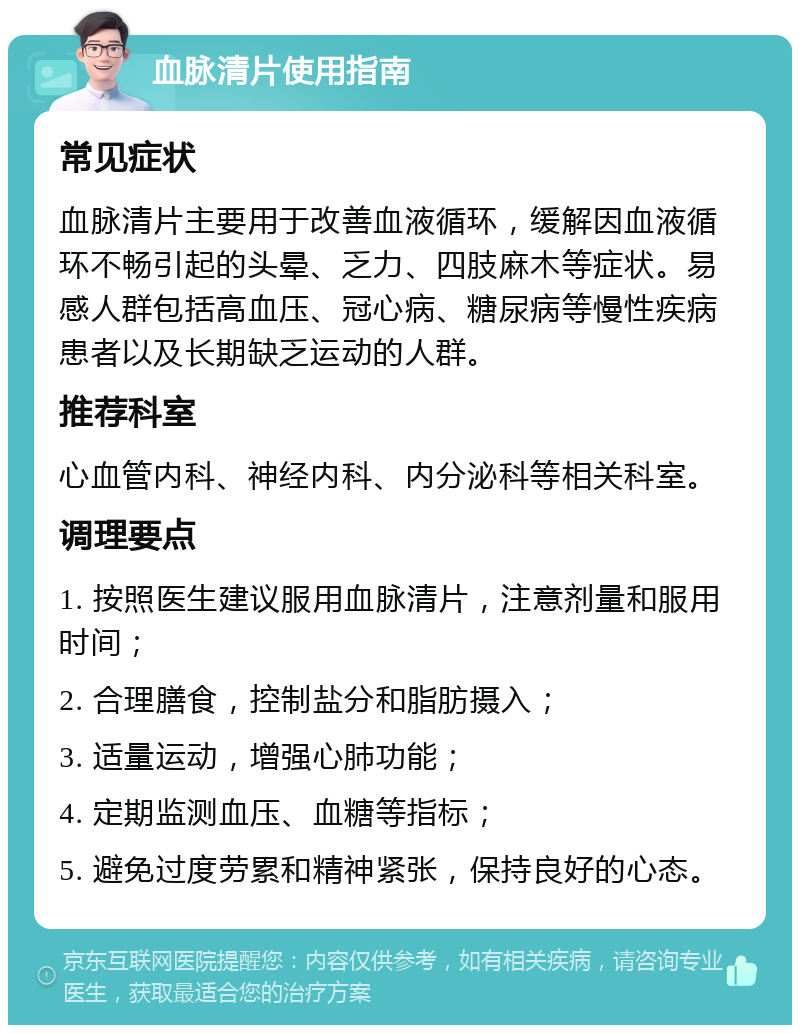 血脉清片使用指南 常见症状 血脉清片主要用于改善血液循环，缓解因血液循环不畅引起的头晕、乏力、四肢麻木等症状。易感人群包括高血压、冠心病、糖尿病等慢性疾病患者以及长期缺乏运动的人群。 推荐科室 心血管内科、神经内科、内分泌科等相关科室。 调理要点 1. 按照医生建议服用血脉清片，注意剂量和服用时间； 2. 合理膳食，控制盐分和脂肪摄入； 3. 适量运动，增强心肺功能； 4. 定期监测血压、血糖等指标； 5. 避免过度劳累和精神紧张，保持良好的心态。