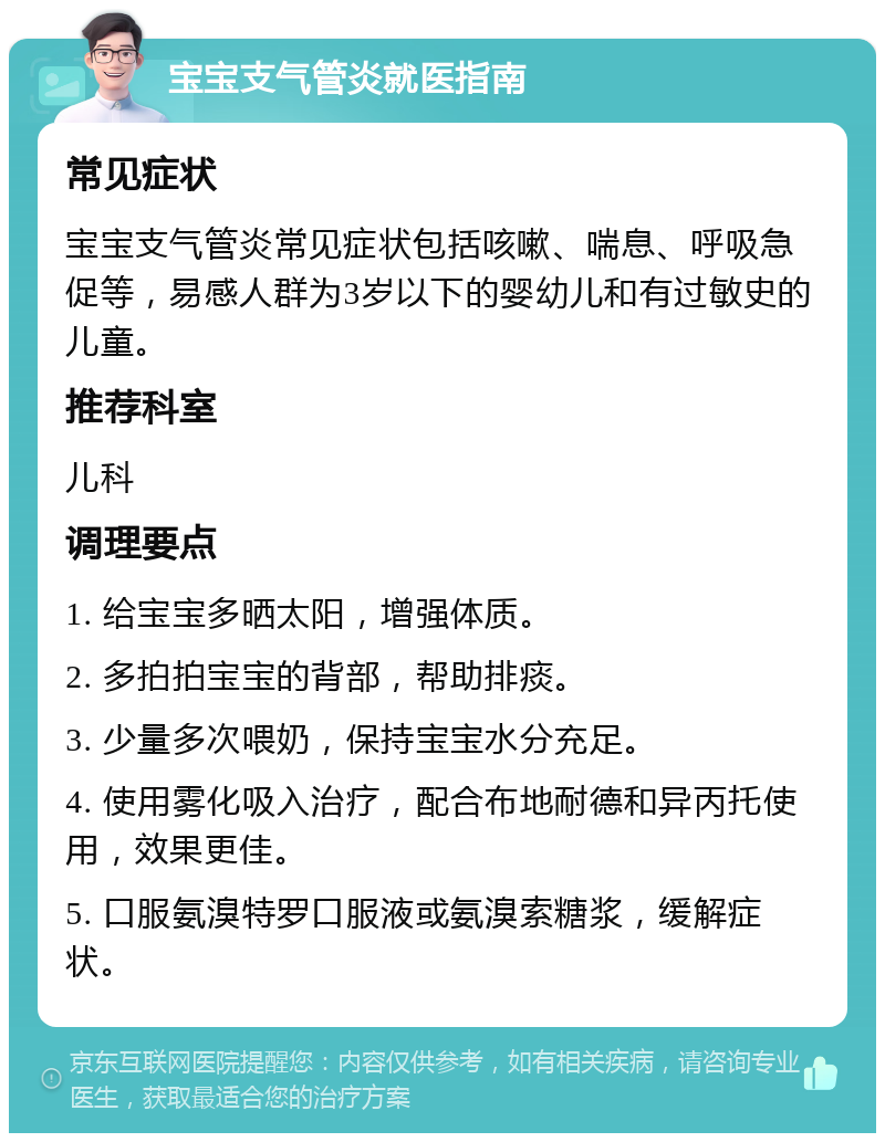 宝宝支气管炎就医指南 常见症状 宝宝支气管炎常见症状包括咳嗽、喘息、呼吸急促等，易感人群为3岁以下的婴幼儿和有过敏史的儿童。 推荐科室 儿科 调理要点 1. 给宝宝多晒太阳，增强体质。 2. 多拍拍宝宝的背部，帮助排痰。 3. 少量多次喂奶，保持宝宝水分充足。 4. 使用雾化吸入治疗，配合布地耐德和异丙托使用，效果更佳。 5. 口服氨溴特罗口服液或氨溴索糖浆，缓解症状。