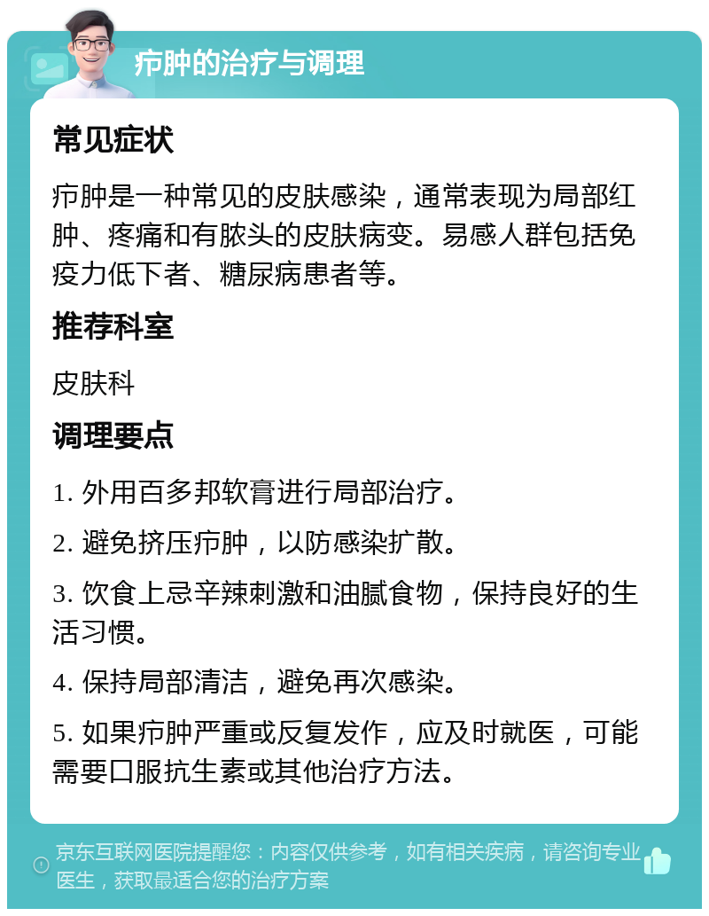 疖肿的治疗与调理 常见症状 疖肿是一种常见的皮肤感染，通常表现为局部红肿、疼痛和有脓头的皮肤病变。易感人群包括免疫力低下者、糖尿病患者等。 推荐科室 皮肤科 调理要点 1. 外用百多邦软膏进行局部治疗。 2. 避免挤压疖肿，以防感染扩散。 3. 饮食上忌辛辣刺激和油腻食物，保持良好的生活习惯。 4. 保持局部清洁，避免再次感染。 5. 如果疖肿严重或反复发作，应及时就医，可能需要口服抗生素或其他治疗方法。