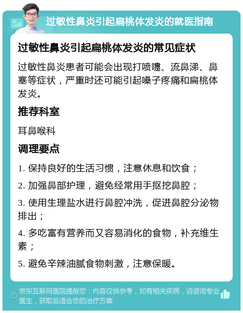 过敏性鼻炎引起扁桃体发炎的就医指南 过敏性鼻炎引起扁桃体发炎的常见症状 过敏性鼻炎患者可能会出现打喷嚏、流鼻涕、鼻塞等症状，严重时还可能引起嗓子疼痛和扁桃体发炎。 推荐科室 耳鼻喉科 调理要点 1. 保持良好的生活习惯，注意休息和饮食； 2. 加强鼻部护理，避免经常用手抠挖鼻腔； 3. 使用生理盐水进行鼻腔冲洗，促进鼻腔分泌物排出； 4. 多吃富有营养而又容易消化的食物，补充维生素； 5. 避免辛辣油腻食物刺激，注意保暖。