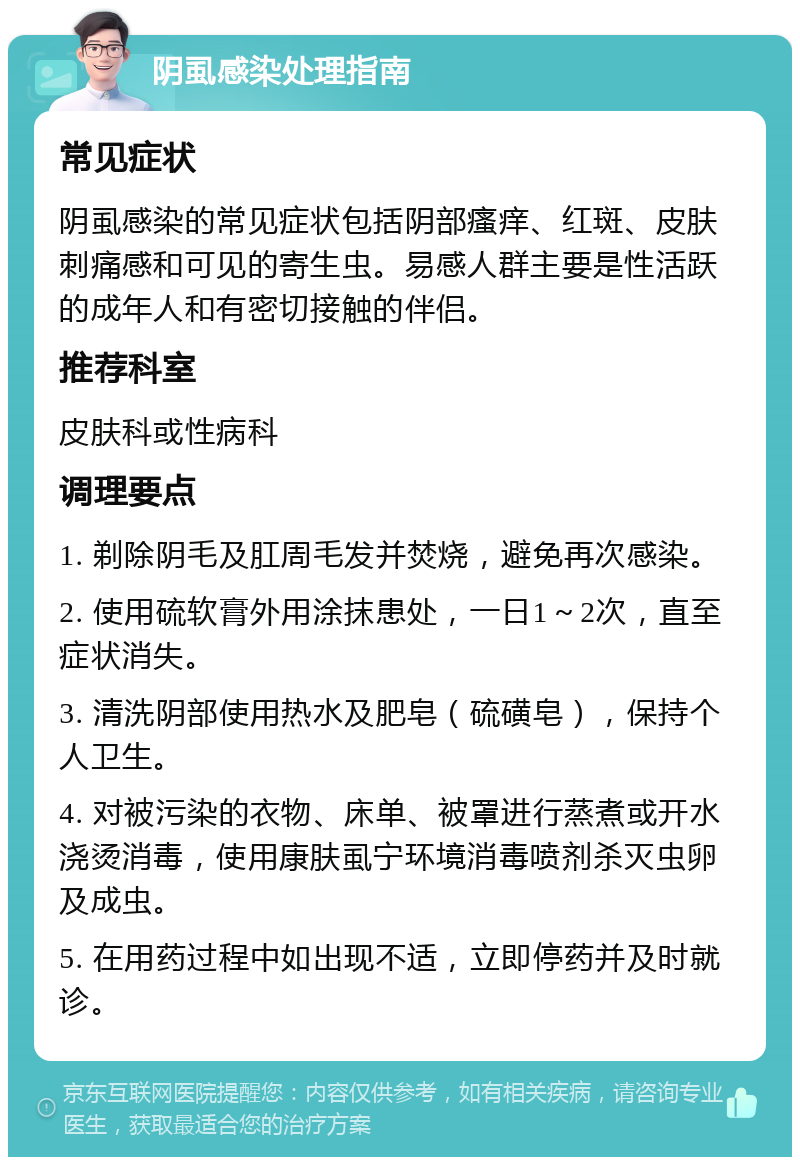 阴虱感染处理指南 常见症状 阴虱感染的常见症状包括阴部瘙痒、红斑、皮肤刺痛感和可见的寄生虫。易感人群主要是性活跃的成年人和有密切接触的伴侣。 推荐科室 皮肤科或性病科 调理要点 1. 剃除阴毛及肛周毛发并焚烧，避免再次感染。 2. 使用硫软膏外用涂抹患处，一日1～2次，直至症状消失。 3. 清洗阴部使用热水及肥皂（硫磺皂），保持个人卫生。 4. 对被污染的衣物、床单、被罩进行蒸煮或开水浇烫消毒，使用康肤虱宁环境消毒喷剂杀灭虫卵及成虫。 5. 在用药过程中如出现不适，立即停药并及时就诊。