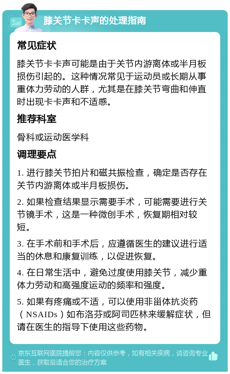 膝关节卡卡声的处理指南 常见症状 膝关节卡卡声可能是由于关节内游离体或半月板损伤引起的。这种情况常见于运动员或长期从事重体力劳动的人群，尤其是在膝关节弯曲和伸直时出现卡卡声和不适感。 推荐科室 骨科或运动医学科 调理要点 1. 进行膝关节拍片和磁共振检查，确定是否存在关节内游离体或半月板损伤。 2. 如果检查结果显示需要手术，可能需要进行关节镜手术，这是一种微创手术，恢复期相对较短。 3. 在手术前和手术后，应遵循医生的建议进行适当的休息和康复训练，以促进恢复。 4. 在日常生活中，避免过度使用膝关节，减少重体力劳动和高强度运动的频率和强度。 5. 如果有疼痛或不适，可以使用非甾体抗炎药（NSAIDs）如布洛芬或阿司匹林来缓解症状，但请在医生的指导下使用这些药物。