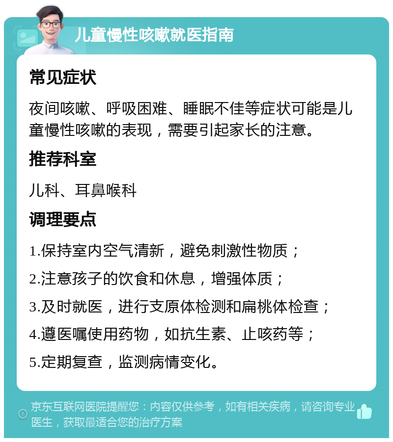 儿童慢性咳嗽就医指南 常见症状 夜间咳嗽、呼吸困难、睡眠不佳等症状可能是儿童慢性咳嗽的表现，需要引起家长的注意。 推荐科室 儿科、耳鼻喉科 调理要点 1.保持室内空气清新，避免刺激性物质； 2.注意孩子的饮食和休息，增强体质； 3.及时就医，进行支原体检测和扁桃体检查； 4.遵医嘱使用药物，如抗生素、止咳药等； 5.定期复查，监测病情变化。