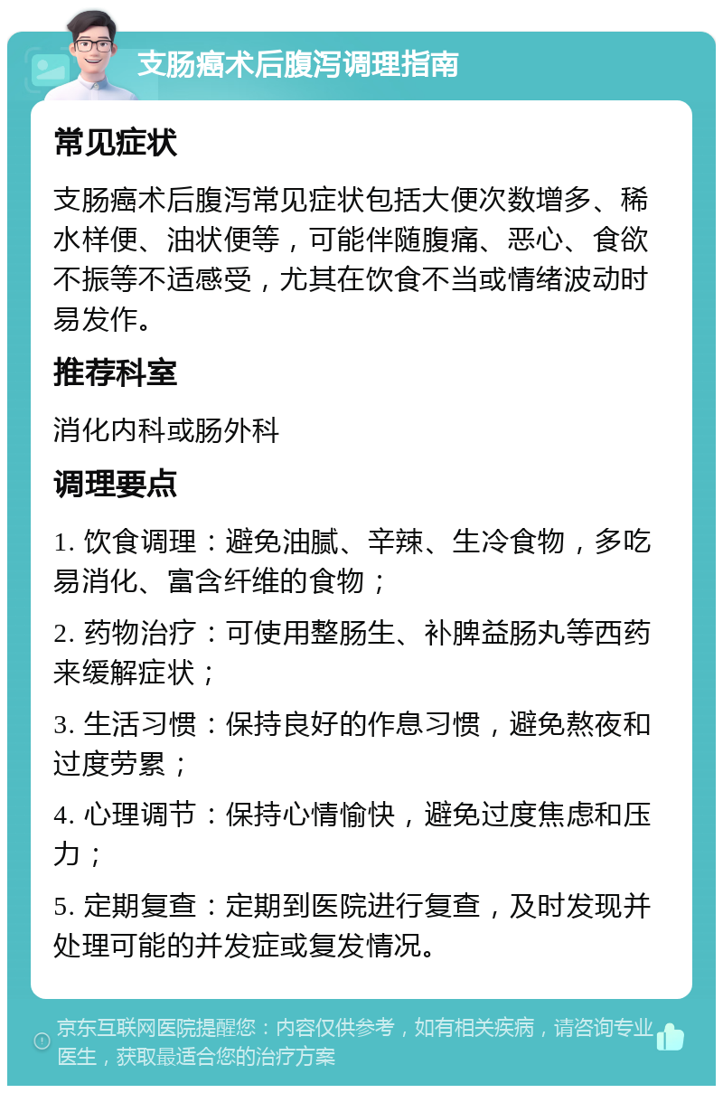 支肠癌术后腹泻调理指南 常见症状 支肠癌术后腹泻常见症状包括大便次数增多、稀水样便、油状便等，可能伴随腹痛、恶心、食欲不振等不适感受，尤其在饮食不当或情绪波动时易发作。 推荐科室 消化内科或肠外科 调理要点 1. 饮食调理：避免油腻、辛辣、生冷食物，多吃易消化、富含纤维的食物； 2. 药物治疗：可使用整肠生、补脾益肠丸等西药来缓解症状； 3. 生活习惯：保持良好的作息习惯，避免熬夜和过度劳累； 4. 心理调节：保持心情愉快，避免过度焦虑和压力； 5. 定期复查：定期到医院进行复查，及时发现并处理可能的并发症或复发情况。