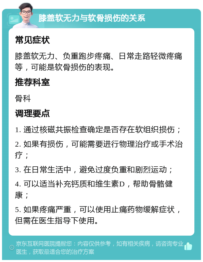 膝盖软无力与软骨损伤的关系 常见症状 膝盖软无力、负重跑步疼痛、日常走路轻微疼痛等，可能是软骨损伤的表现。 推荐科室 骨科 调理要点 1. 通过核磁共振检查确定是否存在软组织损伤； 2. 如果有损伤，可能需要进行物理治疗或手术治疗； 3. 在日常生活中，避免过度负重和剧烈运动； 4. 可以适当补充钙质和维生素D，帮助骨骼健康； 5. 如果疼痛严重，可以使用止痛药物缓解症状，但需在医生指导下使用。