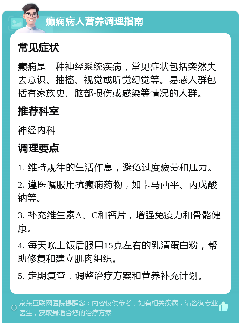 癫痫病人营养调理指南 常见症状 癫痫是一种神经系统疾病，常见症状包括突然失去意识、抽搐、视觉或听觉幻觉等。易感人群包括有家族史、脑部损伤或感染等情况的人群。 推荐科室 神经内科 调理要点 1. 维持规律的生活作息，避免过度疲劳和压力。 2. 遵医嘱服用抗癫痫药物，如卡马西平、丙戊酸钠等。 3. 补充维生素A、C和钙片，增强免疫力和骨骼健康。 4. 每天晚上饭后服用15克左右的乳清蛋白粉，帮助修复和建立肌肉组织。 5. 定期复查，调整治疗方案和营养补充计划。