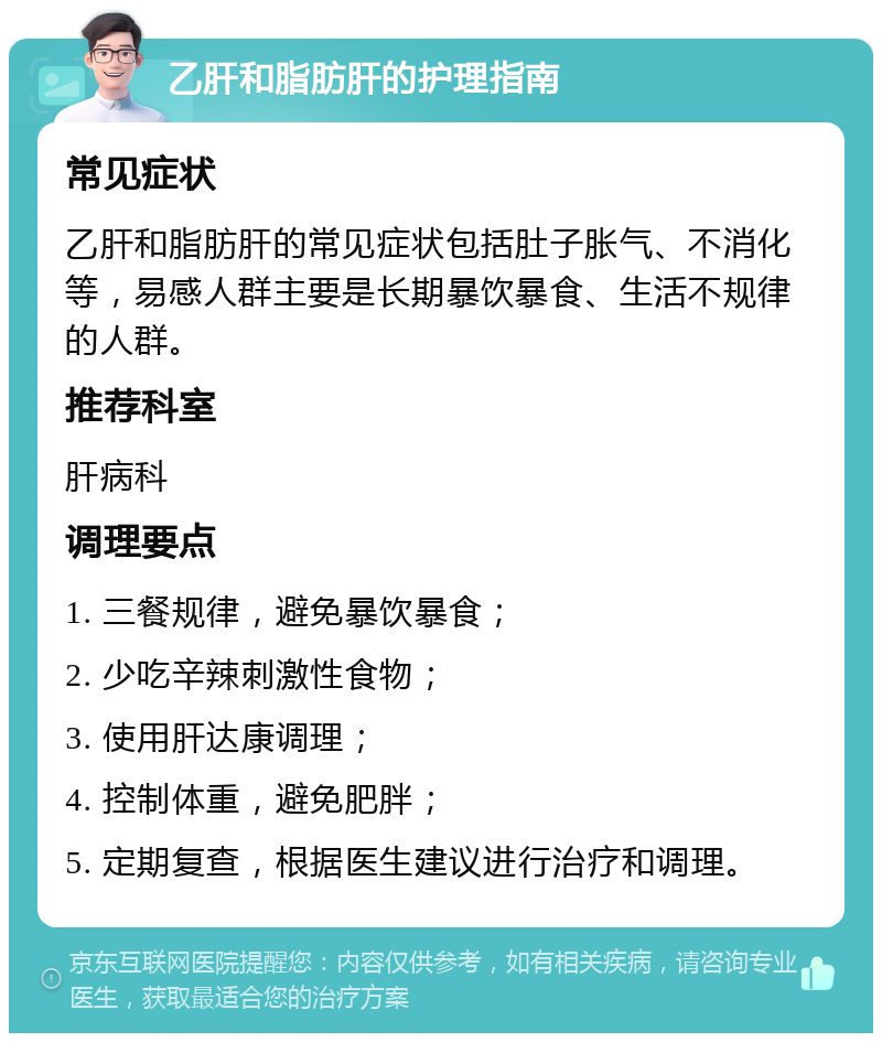 乙肝和脂肪肝的护理指南 常见症状 乙肝和脂肪肝的常见症状包括肚子胀气、不消化等，易感人群主要是长期暴饮暴食、生活不规律的人群。 推荐科室 肝病科 调理要点 1. 三餐规律，避免暴饮暴食； 2. 少吃辛辣刺激性食物； 3. 使用肝达康调理； 4. 控制体重，避免肥胖； 5. 定期复查，根据医生建议进行治疗和调理。