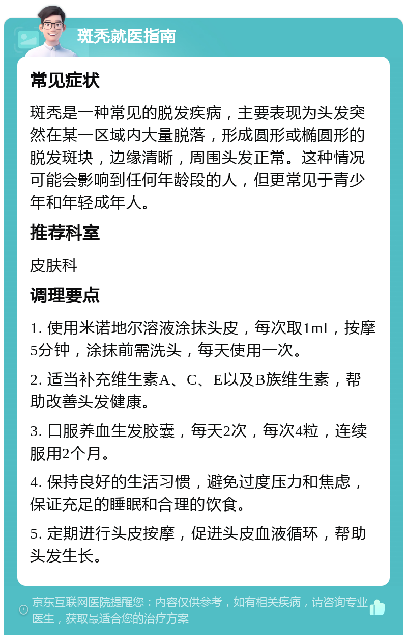 斑秃就医指南 常见症状 斑秃是一种常见的脱发疾病，主要表现为头发突然在某一区域内大量脱落，形成圆形或椭圆形的脱发斑块，边缘清晰，周围头发正常。这种情况可能会影响到任何年龄段的人，但更常见于青少年和年轻成年人。 推荐科室 皮肤科 调理要点 1. 使用米诺地尔溶液涂抹头皮，每次取1ml，按摩5分钟，涂抹前需洗头，每天使用一次。 2. 适当补充维生素A、C、E以及B族维生素，帮助改善头发健康。 3. 口服养血生发胶囊，每天2次，每次4粒，连续服用2个月。 4. 保持良好的生活习惯，避免过度压力和焦虑，保证充足的睡眠和合理的饮食。 5. 定期进行头皮按摩，促进头皮血液循环，帮助头发生长。