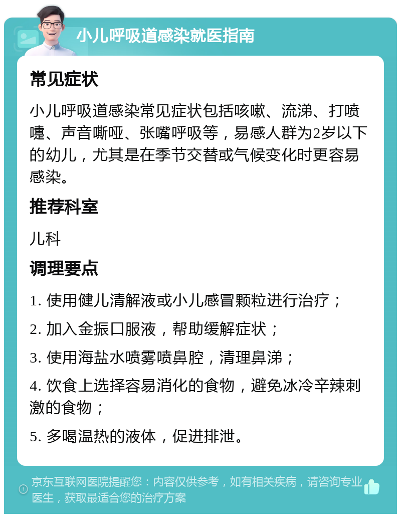 小儿呼吸道感染就医指南 常见症状 小儿呼吸道感染常见症状包括咳嗽、流涕、打喷嚏、声音嘶哑、张嘴呼吸等，易感人群为2岁以下的幼儿，尤其是在季节交替或气候变化时更容易感染。 推荐科室 儿科 调理要点 1. 使用健儿清解液或小儿感冒颗粒进行治疗； 2. 加入金振口服液，帮助缓解症状； 3. 使用海盐水喷雾喷鼻腔，清理鼻涕； 4. 饮食上选择容易消化的食物，避免冰冷辛辣刺激的食物； 5. 多喝温热的液体，促进排泄。