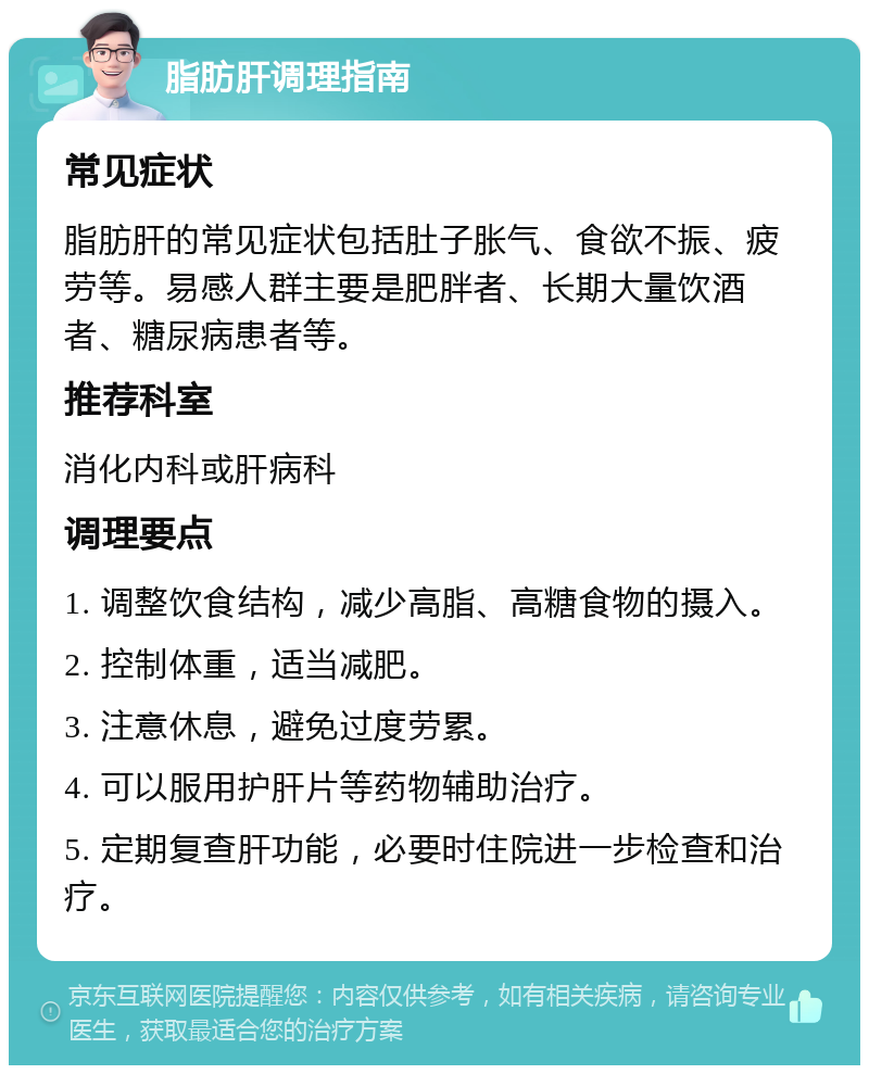 脂肪肝调理指南 常见症状 脂肪肝的常见症状包括肚子胀气、食欲不振、疲劳等。易感人群主要是肥胖者、长期大量饮酒者、糖尿病患者等。 推荐科室 消化内科或肝病科 调理要点 1. 调整饮食结构，减少高脂、高糖食物的摄入。 2. 控制体重，适当减肥。 3. 注意休息，避免过度劳累。 4. 可以服用护肝片等药物辅助治疗。 5. 定期复查肝功能，必要时住院进一步检查和治疗。