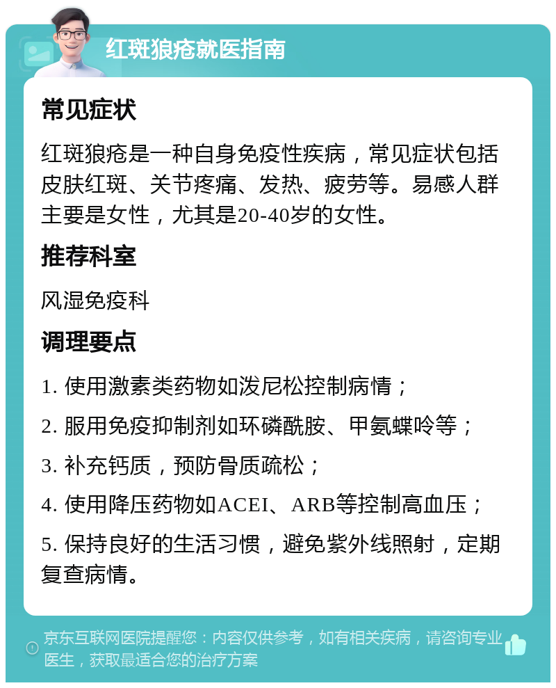 红斑狼疮就医指南 常见症状 红斑狼疮是一种自身免疫性疾病，常见症状包括皮肤红斑、关节疼痛、发热、疲劳等。易感人群主要是女性，尤其是20-40岁的女性。 推荐科室 风湿免疫科 调理要点 1. 使用激素类药物如泼尼松控制病情； 2. 服用免疫抑制剂如环磷酰胺、甲氨蝶呤等； 3. 补充钙质，预防骨质疏松； 4. 使用降压药物如ACEI、ARB等控制高血压； 5. 保持良好的生活习惯，避免紫外线照射，定期复查病情。