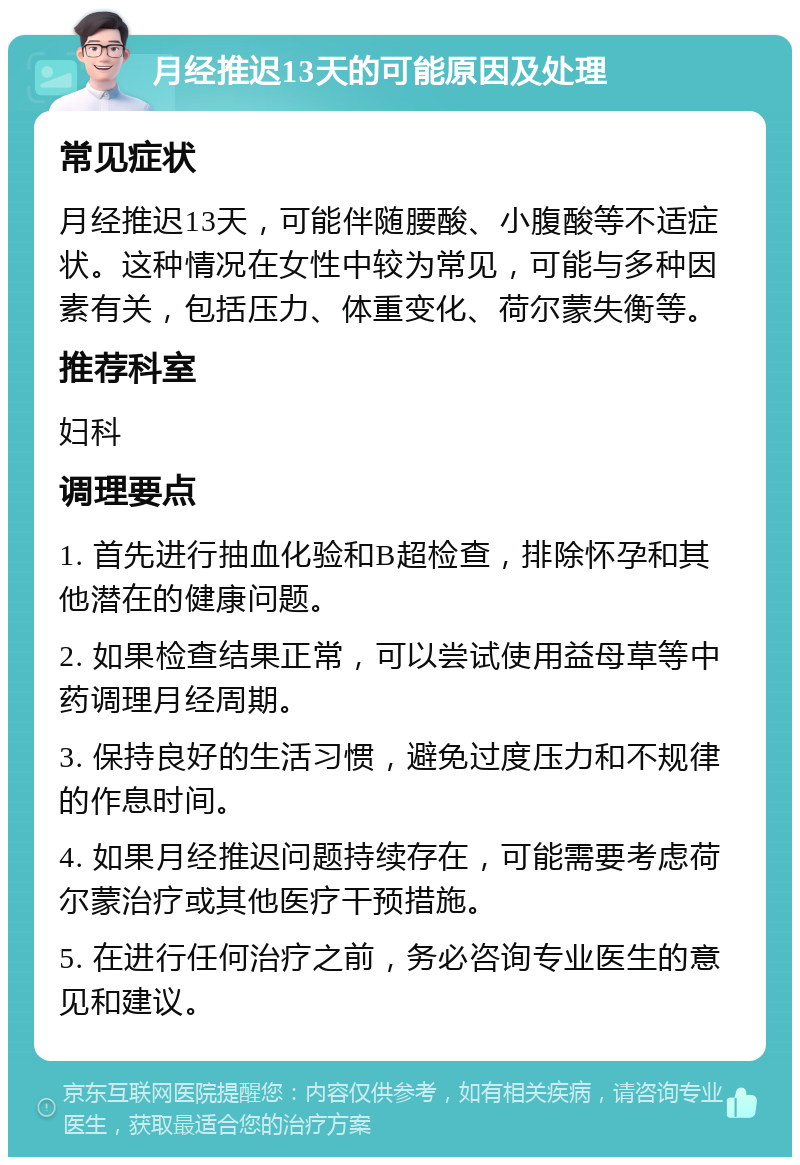 月经推迟13天的可能原因及处理 常见症状 月经推迟13天，可能伴随腰酸、小腹酸等不适症状。这种情况在女性中较为常见，可能与多种因素有关，包括压力、体重变化、荷尔蒙失衡等。 推荐科室 妇科 调理要点 1. 首先进行抽血化验和B超检查，排除怀孕和其他潜在的健康问题。 2. 如果检查结果正常，可以尝试使用益母草等中药调理月经周期。 3. 保持良好的生活习惯，避免过度压力和不规律的作息时间。 4. 如果月经推迟问题持续存在，可能需要考虑荷尔蒙治疗或其他医疗干预措施。 5. 在进行任何治疗之前，务必咨询专业医生的意见和建议。