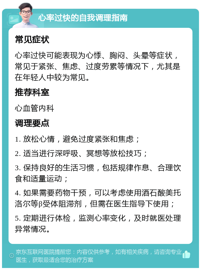 心率过快的自我调理指南 常见症状 心率过快可能表现为心悸、胸闷、头晕等症状，常见于紧张、焦虑、过度劳累等情况下，尤其是在年轻人中较为常见。 推荐科室 心血管内科 调理要点 1. 放松心情，避免过度紧张和焦虑； 2. 适当进行深呼吸、冥想等放松技巧； 3. 保持良好的生活习惯，包括规律作息、合理饮食和适量运动； 4. 如果需要药物干预，可以考虑使用酒石酸美托洛尔等β受体阻滞剂，但需在医生指导下使用； 5. 定期进行体检，监测心率变化，及时就医处理异常情况。