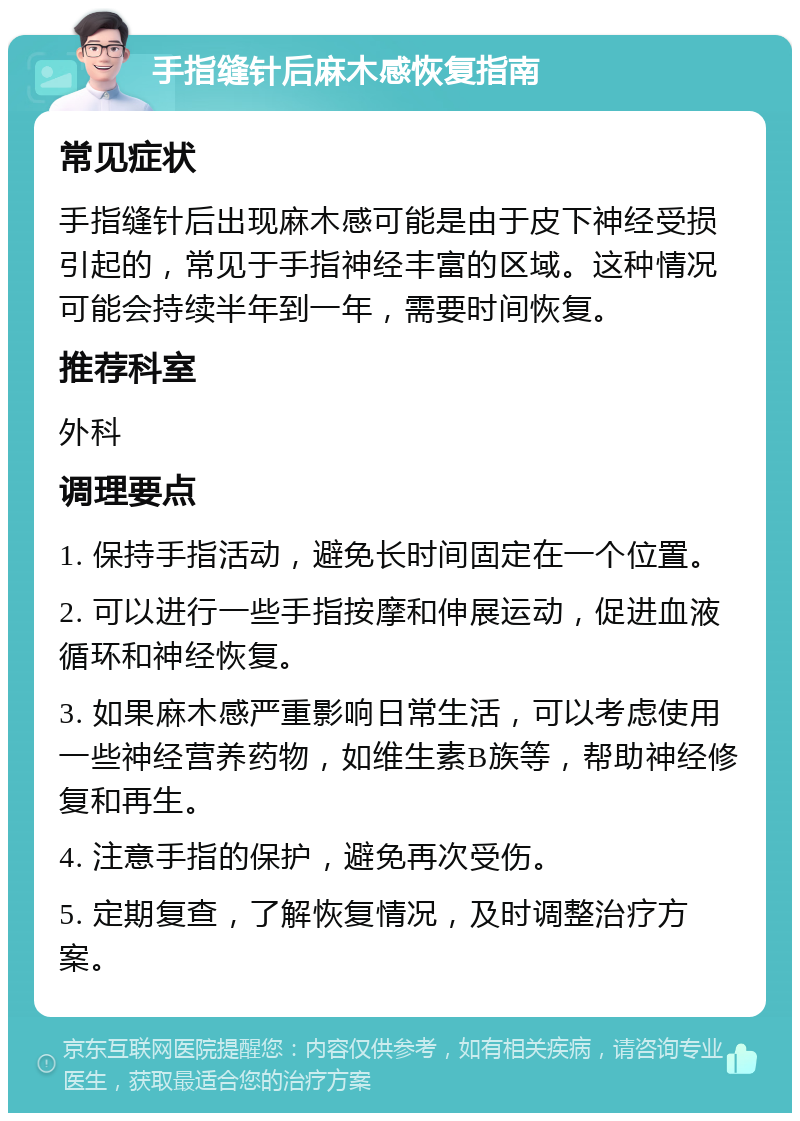 手指缝针后麻木感恢复指南 常见症状 手指缝针后出现麻木感可能是由于皮下神经受损引起的，常见于手指神经丰富的区域。这种情况可能会持续半年到一年，需要时间恢复。 推荐科室 外科 调理要点 1. 保持手指活动，避免长时间固定在一个位置。 2. 可以进行一些手指按摩和伸展运动，促进血液循环和神经恢复。 3. 如果麻木感严重影响日常生活，可以考虑使用一些神经营养药物，如维生素B族等，帮助神经修复和再生。 4. 注意手指的保护，避免再次受伤。 5. 定期复查，了解恢复情况，及时调整治疗方案。