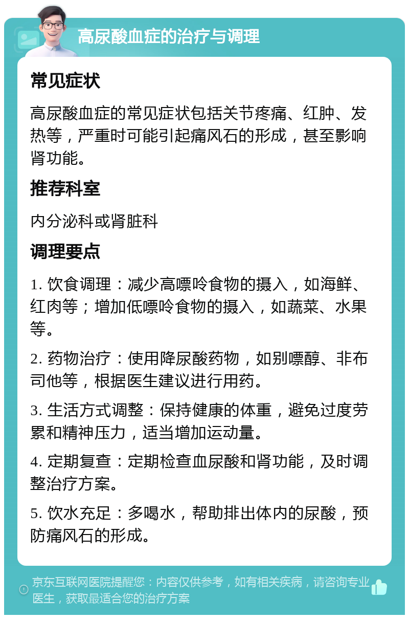 高尿酸血症的治疗与调理 常见症状 高尿酸血症的常见症状包括关节疼痛、红肿、发热等，严重时可能引起痛风石的形成，甚至影响肾功能。 推荐科室 内分泌科或肾脏科 调理要点 1. 饮食调理：减少高嘌呤食物的摄入，如海鲜、红肉等；增加低嘌呤食物的摄入，如蔬菜、水果等。 2. 药物治疗：使用降尿酸药物，如别嘌醇、非布司他等，根据医生建议进行用药。 3. 生活方式调整：保持健康的体重，避免过度劳累和精神压力，适当增加运动量。 4. 定期复查：定期检查血尿酸和肾功能，及时调整治疗方案。 5. 饮水充足：多喝水，帮助排出体内的尿酸，预防痛风石的形成。