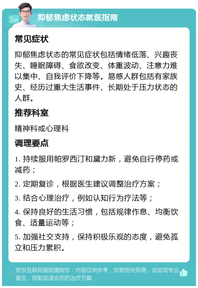 抑郁焦虑状态就医指南 常见症状 抑郁焦虑状态的常见症状包括情绪低落、兴趣丧失、睡眠障碍、食欲改变、体重波动、注意力难以集中、自我评价下降等。易感人群包括有家族史、经历过重大生活事件、长期处于压力状态的人群。 推荐科室 精神科或心理科 调理要点 1. 持续服用帕罗西汀和黛力新，避免自行停药或减药； 2. 定期复诊，根据医生建议调整治疗方案； 3. 结合心理治疗，例如认知行为疗法等； 4. 保持良好的生活习惯，包括规律作息、均衡饮食、适量运动等； 5. 加强社交支持，保持积极乐观的态度，避免孤立和压力累积。