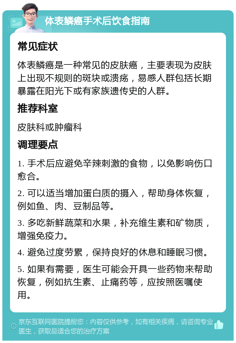 体表鳞癌手术后饮食指南 常见症状 体表鳞癌是一种常见的皮肤癌，主要表现为皮肤上出现不规则的斑块或溃疡，易感人群包括长期暴露在阳光下或有家族遗传史的人群。 推荐科室 皮肤科或肿瘤科 调理要点 1. 手术后应避免辛辣刺激的食物，以免影响伤口愈合。 2. 可以适当增加蛋白质的摄入，帮助身体恢复，例如鱼、肉、豆制品等。 3. 多吃新鲜蔬菜和水果，补充维生素和矿物质，增强免疫力。 4. 避免过度劳累，保持良好的休息和睡眠习惯。 5. 如果有需要，医生可能会开具一些药物来帮助恢复，例如抗生素、止痛药等，应按照医嘱使用。