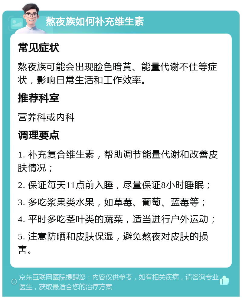 熬夜族如何补充维生素 常见症状 熬夜族可能会出现脸色暗黄、能量代谢不佳等症状，影响日常生活和工作效率。 推荐科室 营养科或内科 调理要点 1. 补充复合维生素，帮助调节能量代谢和改善皮肤情况； 2. 保证每天11点前入睡，尽量保证8小时睡眠； 3. 多吃浆果类水果，如草莓、葡萄、蓝莓等； 4. 平时多吃茎叶类的蔬菜，适当进行户外运动； 5. 注意防晒和皮肤保湿，避免熬夜对皮肤的损害。