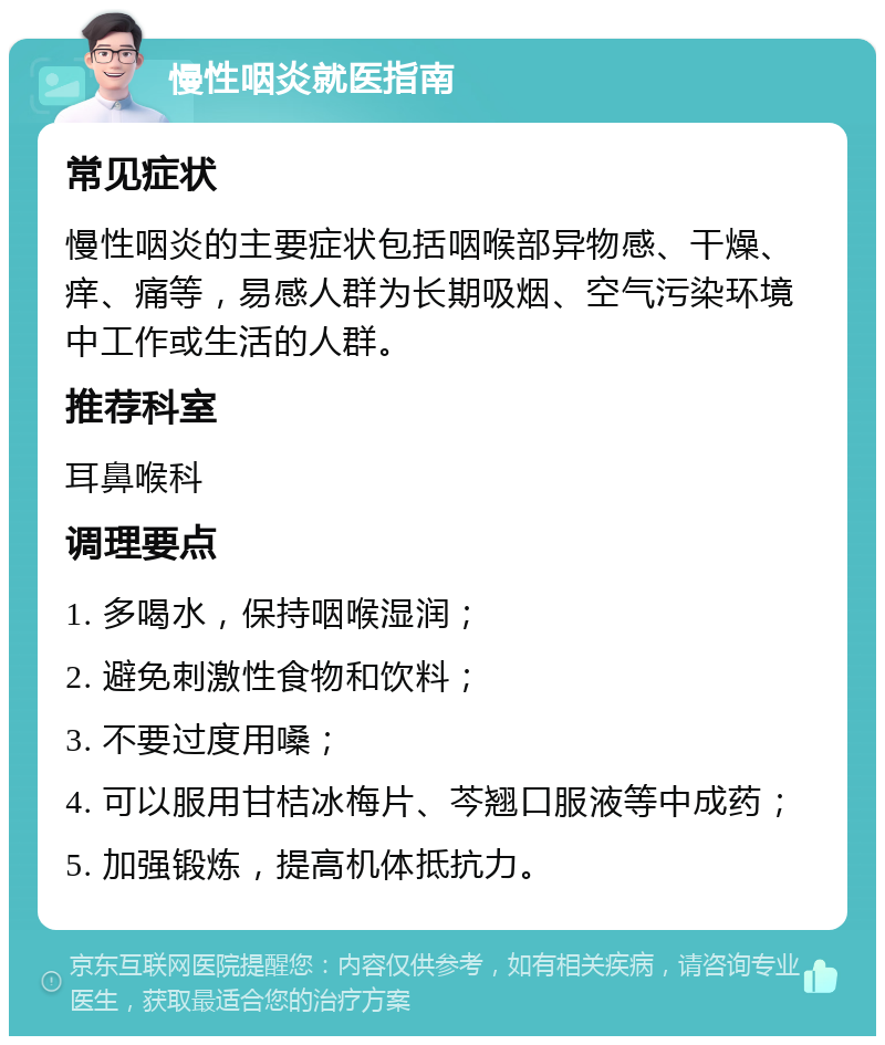 慢性咽炎就医指南 常见症状 慢性咽炎的主要症状包括咽喉部异物感、干燥、痒、痛等，易感人群为长期吸烟、空气污染环境中工作或生活的人群。 推荐科室 耳鼻喉科 调理要点 1. 多喝水，保持咽喉湿润； 2. 避免刺激性食物和饮料； 3. 不要过度用嗓； 4. 可以服用甘桔冰梅片、芩翘口服液等中成药； 5. 加强锻炼，提高机体抵抗力。