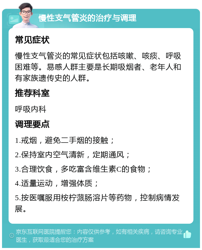 慢性支气管炎的治疗与调理 常见症状 慢性支气管炎的常见症状包括咳嗽、咳痰、呼吸困难等。易感人群主要是长期吸烟者、老年人和有家族遗传史的人群。 推荐科室 呼吸内科 调理要点 1.戒烟，避免二手烟的接触； 2.保持室内空气清新，定期通风； 3.合理饮食，多吃富含维生素C的食物； 4.适量运动，增强体质； 5.按医嘱服用桉柠蒎肠溶片等药物，控制病情发展。