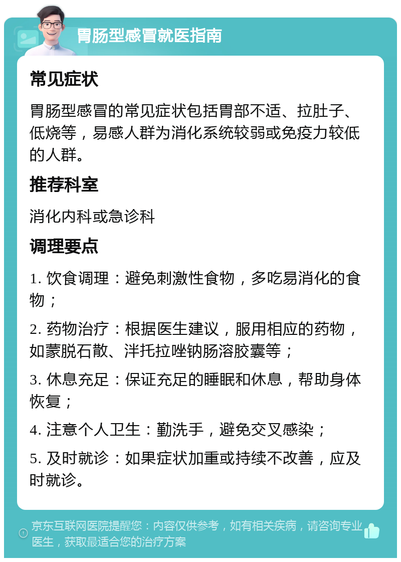 胃肠型感冒就医指南 常见症状 胃肠型感冒的常见症状包括胃部不适、拉肚子、低烧等，易感人群为消化系统较弱或免疫力较低的人群。 推荐科室 消化内科或急诊科 调理要点 1. 饮食调理：避免刺激性食物，多吃易消化的食物； 2. 药物治疗：根据医生建议，服用相应的药物，如蒙脱石散、泮托拉唑钠肠溶胶囊等； 3. 休息充足：保证充足的睡眠和休息，帮助身体恢复； 4. 注意个人卫生：勤洗手，避免交叉感染； 5. 及时就诊：如果症状加重或持续不改善，应及时就诊。