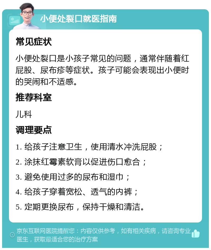 小便处裂口就医指南 常见症状 小便处裂口是小孩子常见的问题，通常伴随着红屁股、尿布疹等症状。孩子可能会表现出小便时的哭闹和不适感。 推荐科室 儿科 调理要点 1. 给孩子注意卫生，使用清水冲洗屁股； 2. 涂抹红霉素软膏以促进伤口愈合； 3. 避免使用过多的尿布和湿巾； 4. 给孩子穿着宽松、透气的内裤； 5. 定期更换尿布，保持干燥和清洁。