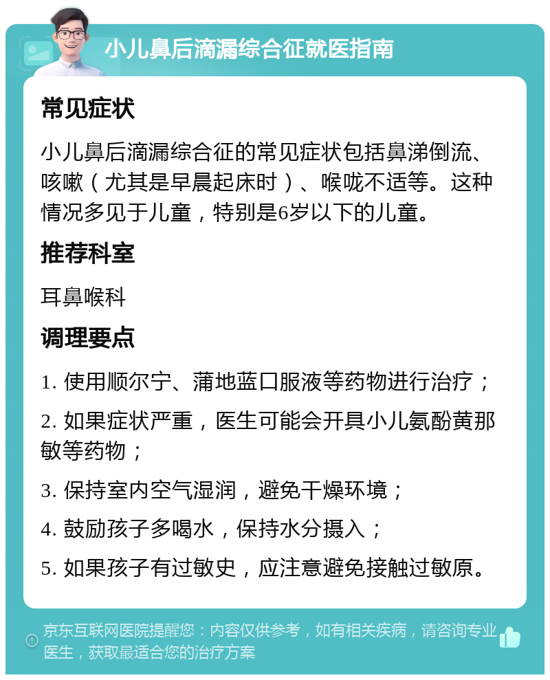 小儿鼻后滴漏综合征就医指南 常见症状 小儿鼻后滴漏综合征的常见症状包括鼻涕倒流、咳嗽（尤其是早晨起床时）、喉咙不适等。这种情况多见于儿童，特别是6岁以下的儿童。 推荐科室 耳鼻喉科 调理要点 1. 使用顺尔宁、蒲地蓝口服液等药物进行治疗； 2. 如果症状严重，医生可能会开具小儿氨酚黄那敏等药物； 3. 保持室内空气湿润，避免干燥环境； 4. 鼓励孩子多喝水，保持水分摄入； 5. 如果孩子有过敏史，应注意避免接触过敏原。